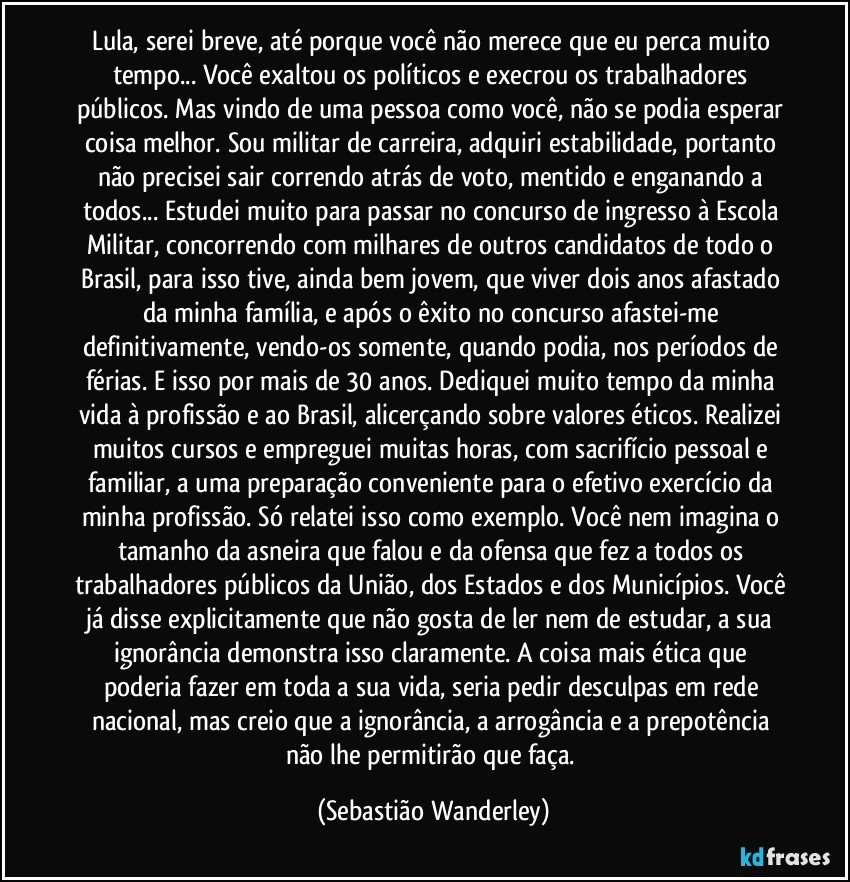 Lula, serei breve, até porque você não merece que eu perca muito tempo...Você exaltou os políticos e execrou os trabalhadores públicos. Mas vindo de uma pessoa como você, não se podia esperar coisa melhor.Sou militar de carreira, adquiri estabilidade, portanto não precisei sair correndo atrás de voto, mentido e enganando a todos...Estudei muito para passar no concurso de ingresso à Escola Militar, concorrendo com milhares de outros candidatos de todo o Brasil, para isso tive, ainda bem jovem, que viver dois anos afastado da minha família, e após o êxito no concurso afastei-me definitivamente, vendo-os somente, quando podia, nos períodos de férias. E isso por mais de 30 anos.Dediquei muito tempo da minha vida à profissão e ao Brasil, alicerçando sobre valores éticos. Realizei muitos cursos e empreguei muitas horas, com sacrifício pessoal e familiar, a uma preparação conveniente para o efetivo exercício da minha profissão. Só relatei isso como exemplo.Você nem imagina o tamanho da asneira que falou e da ofensa que fez a todos os trabalhadores públicos da União, dos Estados e dos Municípios.Você já disse explicitamente que não gosta de ler nem de estudar, a sua ignorância demonstra isso claramente. A coisa mais ética que poderia fazer em toda a sua vida, seria pedir desculpas em rede nacional, mas creio que a ignorância, a arrogância e a prepotência não lhe permitirão que faça. (Sebastião Wanderley)