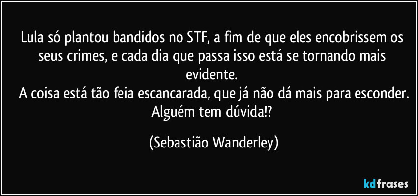 Lula só plantou bandidos no STF, a fim de que eles encobrissem os seus crimes, e cada dia que passa isso está se tornando mais evidente.
A coisa está tão feia escancarada, que já não dá mais para esconder.
Alguém tem dúvida!? (Sebastião Wanderley)