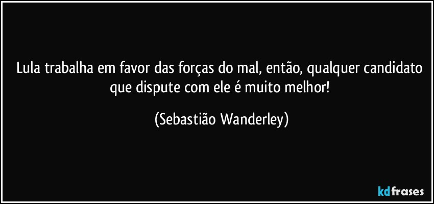 Lula trabalha em favor das forças do mal, então, qualquer candidato que dispute com ele é muito melhor! (Sebastião Wanderley)