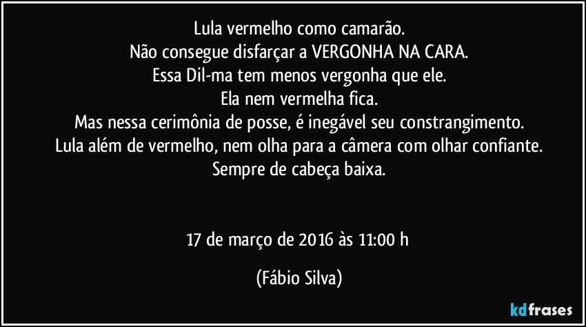 Lula vermelho como camarão.
Não consegue disfarçar a VERGONHA NA CARA.
Essa Dil-ma tem menos vergonha que ele.
Ela nem vermelha fica.
Mas nessa cerimônia de posse, é inegável seu constrangimento.
Lula além de vermelho, nem olha para a câmera com olhar confiante.
Sempre de cabeça baixa.


17 de março de 2016 às 11:00 h (Fábio Silva)