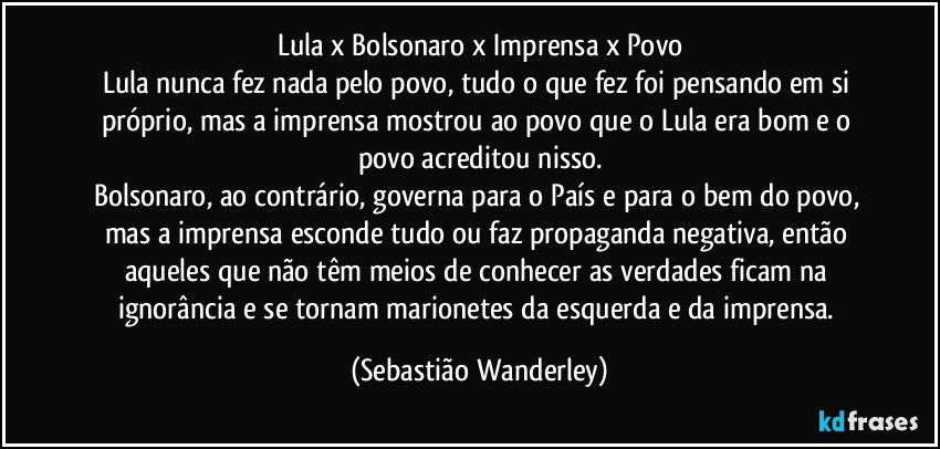 Lula x Bolsonaro x Imprensa x Povo
Lula nunca fez nada pelo povo, tudo o que fez foi pensando em si próprio, mas a imprensa mostrou ao povo que o Lula era bom e o povo acreditou nisso.
Bolsonaro, ao contrário, governa para o País e para o bem do povo, mas a imprensa esconde tudo ou faz propaganda negativa, então aqueles que não têm meios de conhecer as verdades ficam na ignorância e se tornam marionetes da esquerda e da imprensa. (Sebastião Wanderley)