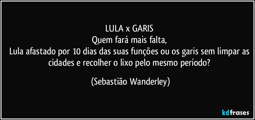 LULA  x  GARIS 
Quem fará mais falta, 
Lula afastado por 10 dias das suas funções ou os garis sem limpar as cidades e recolher o lixo pelo mesmo período? (Sebastião Wanderley)