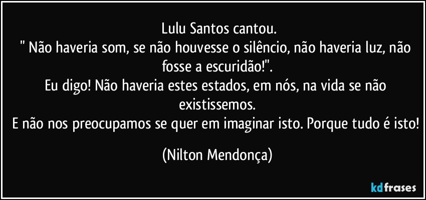 ⁠Lulu Santos cantou.
" Não haveria som, se não houvesse o silêncio, não haveria luz, não fosse a escuridão!".
Eu digo! Não haveria estes estados, em nós, na vida se não existissemos.
E não nos preocupamos se quer em imaginar isto. Porque tudo é isto! (Nilton Mendonça)