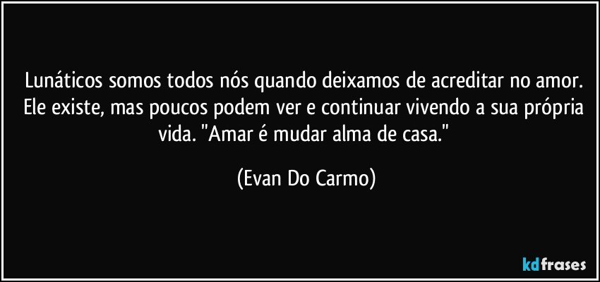 Lunáticos somos todos nós quando deixamos de acreditar no amor. Ele existe, mas poucos podem ver e continuar vivendo a sua própria vida. "Amar é mudar alma de casa." (Evan Do Carmo)