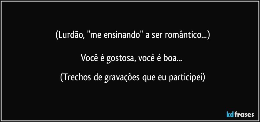 (Lurdão, "me ensinando" a ser romântico...)

Você é gostosa, você é boa... (Trechos de gravações que eu participei)