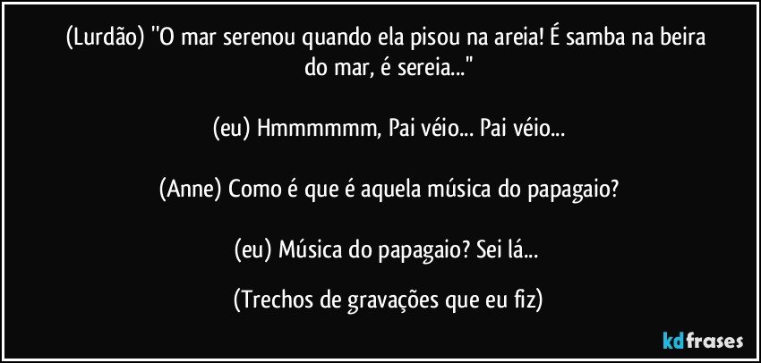 (Lurdão) ''O mar serenou quando ela pisou na areia! É samba na beira do mar, é sereia...''

(eu) Hmmmmmm, Pai véio... Pai véio...

(Anne) Como é que é aquela música do papagaio?

(eu) Música do papagaio? Sei lá... (Trechos de gravações que eu fiz)