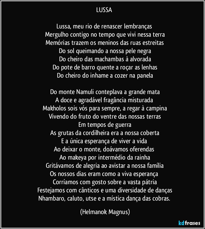 LUSSA
Lussa, meu rio de renascer lembranças
Mergulho contigo no tempo que vivi nessa terra
Memórias trazem os meninos das ruas estreitas
Do sol queimando a nossa pele negra
Do cheiro das machambas à alvorada
Do pote de barro quente a roçar as lenhas
Do cheiro do inhame a cozer na panela
Do monte Namuli conteplava a grande mata
A doce e agradável fragância misturada
Makholos sois vós para sempre, a regar à campina
Vivendo do fruto do ventre das nossas terras
Em tempos de guerra
As grutas da cordilheira era a nossa coberta
E a única esperança de viver a vida
Ao deixar o monte, doávamos oferendas
Ao makeya por intermédio da rainha
Gritávamos de alegria ao avistar a nossa família
Os nossos dias eram como a viva esperança
Corríamos com gosto sobre a vasta pátria
Festejamos com cânticos e uma diversidade de danças
Nhambaro, caluto, utse e a mística dança das cobras. (Helmanok Magnus)