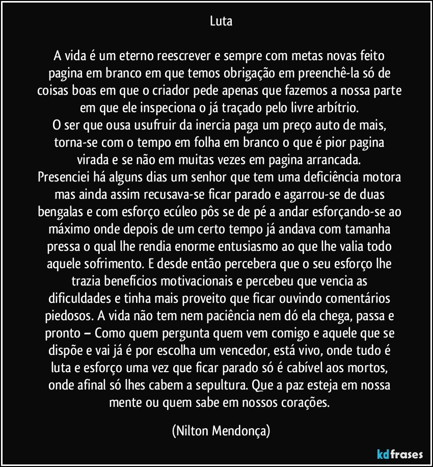 Luta

A vida é um eterno reescrever e sempre com metas novas feito pagina em branco em que temos obrigação em preenchê-la só de coisas boas em que o criador pede apenas que fazemos a nossa parte em que ele inspeciona o já traçado pelo livre arbítrio. 
O ser que ousa usufruir da inercia paga um preço auto de mais, torna-se com o tempo em folha em branco o que é pior pagina virada e se não em muitas vezes em pagina arrancada. 
Presenciei há alguns dias um senhor que tem uma deficiência motora mas ainda assim recusava-se ficar parado e agarrou-se de duas bengalas e com esforço ecúleo pôs se de pé a andar esforçando-se ao máximo onde depois de um certo tempo já andava com tamanha pressa o qual lhe rendia enorme entusiasmo ao que lhe valia todo aquele sofrimento. E desde então percebera que o seu esforço lhe trazia  benefícios motivacionais e percebeu que vencia as dificuldades e tinha mais proveito que ficar ouvindo comentários piedosos.  A vida não tem nem paciência nem dó ela chega, passa e pronto – Como quem pergunta quem vem comigo e aquele que se dispõe e vai já é por escolha um vencedor, está vivo, onde tudo é luta e esforço uma vez que ficar parado só é cabível aos mortos, onde afinal só lhes cabem a sepultura. Que a paz esteja em nossa mente ou quem sabe em nossos corações. (Nilton Mendonça)