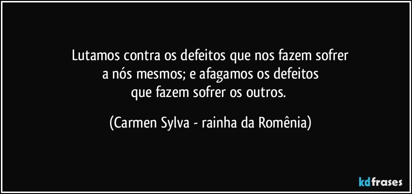 Lutamos contra os defeitos que nos fazem sofrer
a nós mesmos; e afagamos os defeitos
que fazem sofrer os outros. (Carmen Sylva - rainha da Romênia)