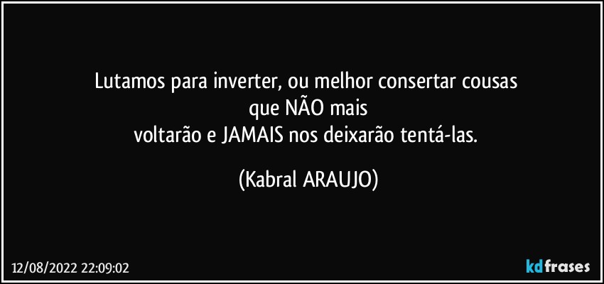 Lutamos para inverter, ou melhor consertar cousas 
que NÃO mais
voltarão e JAMAIS nos deixarão tentá-las. (KABRAL ARAUJO)