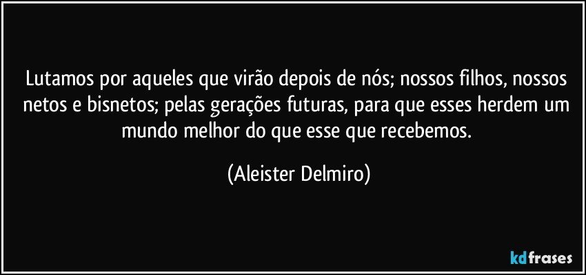Lutamos por aqueles que virão depois de nós; nossos filhos, nossos netos e bisnetos; pelas gerações futuras, para que esses herdem um mundo melhor do que esse que recebemos. (Aleister Delmiro)