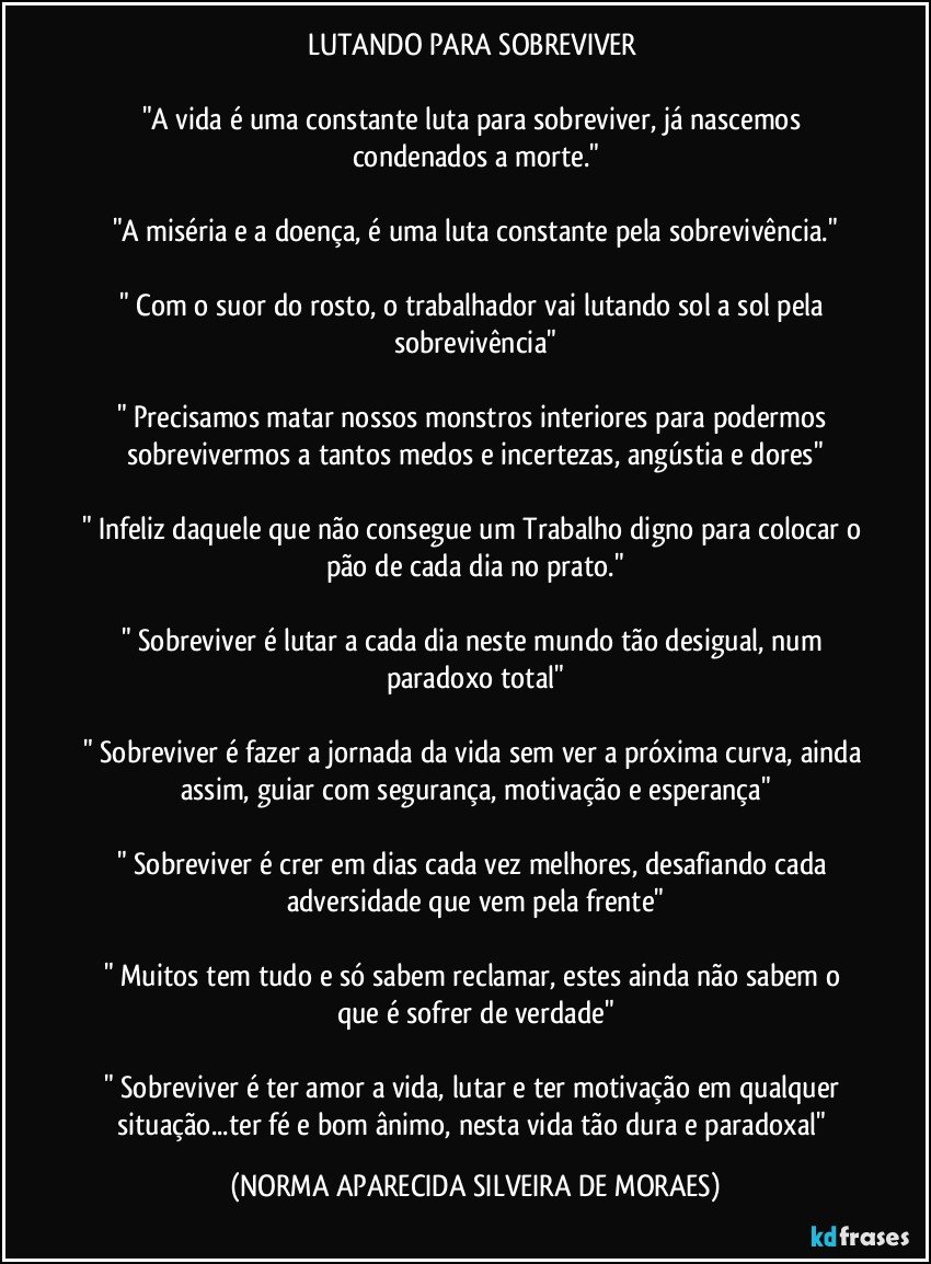 LUTANDO PARA SOBREVIVER 

"A vida é uma constante luta para sobreviver, já nascemos condenados a morte."

"A miséria e a doença, é uma luta constante pela sobrevivência."

" Com o suor do rosto, o trabalhador vai lutando sol a sol pela sobrevivência"

" Precisamos matar nossos monstros interiores para podermos sobrevivermos a tantos medos e incertezas, angústia e dores"

" Infeliz daquele que não consegue um Trabalho digno para colocar o pão de cada dia no prato."

" Sobreviver é lutar a cada dia neste mundo tão desigual, num paradoxo total"

" Sobreviver é fazer a jornada da vida sem ver a próxima curva, ainda assim, guiar com segurança, motivação e esperança"

" Sobreviver é crer em dias cada vez melhores, desafiando cada adversidade que vem pela frente"

" Muitos tem tudo e só sabem reclamar, estes ainda não sabem o que é sofrer de verdade"

" Sobreviver é ter amor a vida, lutar e ter motivação em qualquer situação...ter fé e bom ânimo, nesta vida tão dura e paradoxal" (NORMA APARECIDA SILVEIRA DE MORAES)