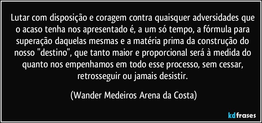 Lutar com disposição e coragem contra quaisquer adversidades que o acaso tenha nos apresentado é, a um só tempo, a fórmula para superação daquelas mesmas e a matéria prima da construção do nosso "destino", que tanto maior e proporcional será à medida do quanto nos empenhamos em todo esse processo, sem cessar, retrosseguir ou jamais desistir. (Wander Medeiros Arena da Costa)