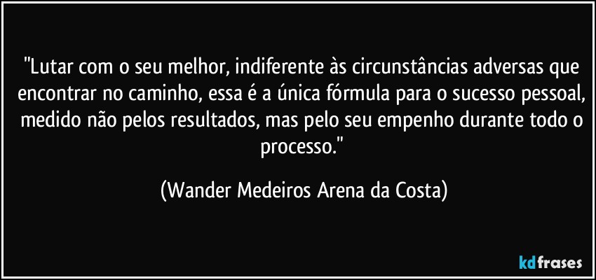 "Lutar com o seu melhor, indiferente às circunstâncias adversas que encontrar no caminho, essa é a única fórmula para o sucesso pessoal, medido não pelos resultados, mas pelo seu empenho durante todo o processo." (Wander Medeiros Arena da Costa)