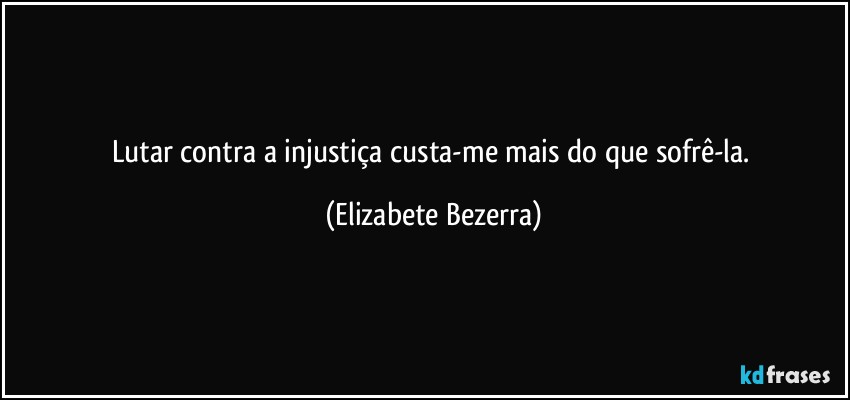 Lutar contra a injustiça custa-me mais do que sofrê-la. (Elizabete Bezerra)