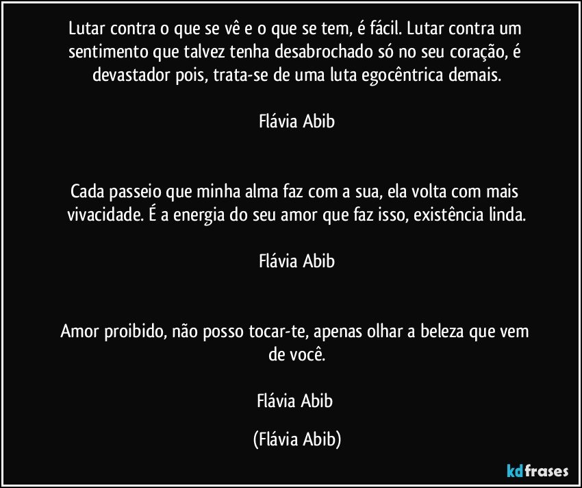 Lutar contra o que se vê e o que se tem, é fácil. Lutar contra um sentimento que talvez tenha desabrochado só no seu coração, é devastador pois, trata-se de uma luta egocêntrica demais.

Flávia Abib


Cada passeio que minha alma faz com a sua, ela volta com mais vivacidade. É a energia do seu amor que faz isso, existência linda.

Flávia Abib


Amor proibido, não posso tocar-te, apenas olhar a beleza que vem de você.

Flávia Abib (Flávia Abib)