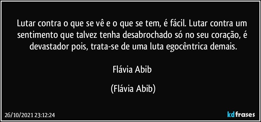 Lutar contra o que se vê e o que se tem, é fácil. Lutar contra um sentimento que talvez tenha desabrochado só no seu coração, é devastador pois, trata-se de uma luta egocêntrica demais.

Flávia Abib (Flávia Abib)