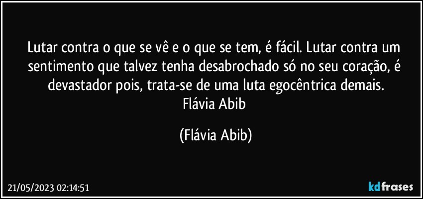 Lutar contra o que se vê e o que se tem, é fácil. Lutar contra um sentimento que talvez tenha desabrochado só no seu coração, é devastador pois, trata-se de uma luta egocêntrica demais.
Flávia Abib (Flávia Abib)