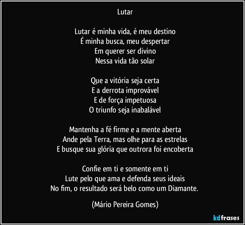 Lutar

Lutar é minha vida, é meu destino
É minha busca, meu despertar
Em querer ser divino
Nessa vida tão solar

Que a vitória seja certa
E a derrota improvável
E de força impetuosa
O triunfo seja inabalável

Mantenha a fé firme e a mente aberta
Ande pela Terra, mas olhe para as estrelas
E busque sua glória que outrora foi encoberta

Confie em ti e somente em ti
Lute pelo que ama e defenda seus ideais
No fim, o resultado será belo como um Diamante. (Mário Pereira Gomes)