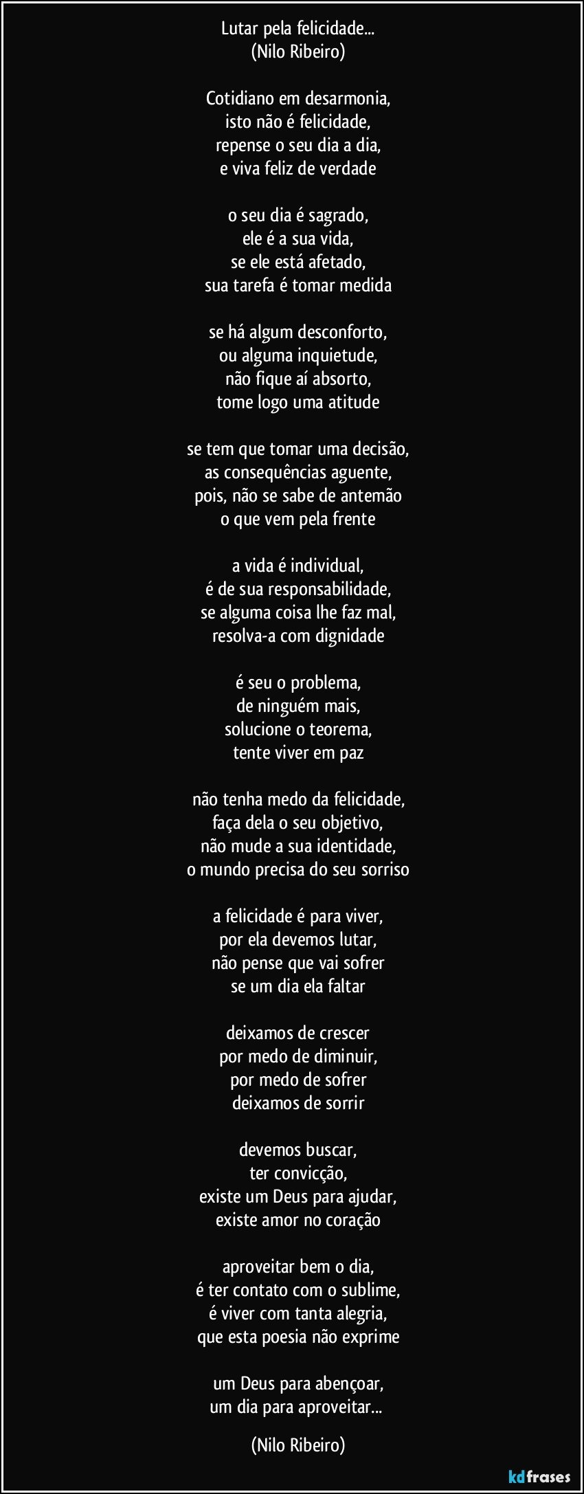 Lutar pela felicidade...
(Nilo Ribeiro)
 
Cotidiano em desarmonia,
isto não é felicidade,
repense o seu dia a dia,
e viva feliz de verdade
 
o seu dia é sagrado,
ele é a sua vida,
se ele está afetado,
sua tarefa é tomar medida
 
se há algum desconforto,
ou alguma inquietude,
não fique aí absorto,
tome logo uma atitude
 
se tem que tomar uma decisão,
as consequências aguente,
pois, não se sabe de antemão
o que vem pela frente
 
a vida é individual,
é de sua responsabilidade,
se alguma coisa lhe faz mal,
resolva-a com dignidade
 
é seu o problema,
de ninguém mais,
solucione o teorema,
tente viver em paz
 
não tenha medo da felicidade,
faça dela o seu objetivo,
não mude a sua identidade,
o mundo precisa do seu sorriso
 
a felicidade é para viver,
por ela devemos lutar,
não pense que vai sofrer
se um dia ela faltar
 
deixamos de crescer
por medo de diminuir,
por medo de sofrer
deixamos de sorrir
 
devemos buscar,
ter convicção,
existe um Deus para ajudar,
existe amor no coração
 
aproveitar bem o dia,
é ter contato com o sublime,
é viver com tanta alegria,
que esta poesia não exprime
 
um Deus para abençoar,
um dia para aproveitar... (Nilo Ribeiro)