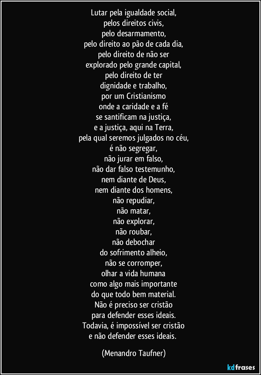 Lutar pela igualdade social, 
pelos direitos civis, 
pelo desarmamento, 
pelo direito ao pão de cada dia, 
pelo direito de não ser 
explorado pelo grande capital, 
pelo direito a ter 
dignidade e trabalho, 
por um Cristianismo 
onde a caridade e a fé 
se santificam na justiça, 
e a justiça aqui na terra, 
pela qual seremos julgados no céu, 
é não segregar, 
não jurar em falso, 
não dar falso testemunho, 
nem diante de Deus, 
nem diante do homens, 
não repudiar, 
não matar, 
não explorar, 
não roubar, 
não debochar 
do sofrimento alheio, 
não se corromper, 
olhar a vida humana 
como algo mais importante 
que todo bem material. 
Não é preciso ser cristão 
para defender esses ideais. 
Todavia, é impossível ser cristão 
e não defender esses ideais. (Menandro Taufner)