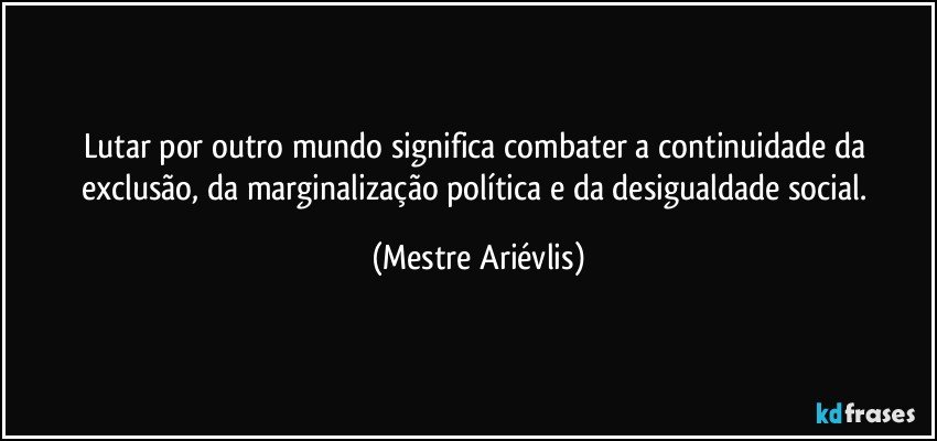 Lutar por outro mundo significa combater a continuidade da exclusão, da marginalização política e da desigualdade social. (Mestre Ariévlis)