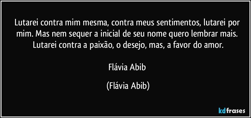 Lutarei contra mim mesma, contra meus sentimentos, lutarei por mim. Mas nem sequer a inicial de seu nome quero lembrar mais. Lutarei contra a paixão, o desejo, mas, a favor do amor.

Flávia Abib (Flávia Abib)