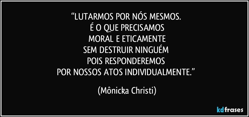 “LUTARMOS POR NÓS MESMOS. 
É O QUE PRECISAMOS
MORAL E ETICAMENTE
SEM DESTRUIR NINGUÉM 
POIS RESPONDEREMOS 
POR NOSSOS ATOS INDIVIDUALMENTE.” (Mônicka Christi)