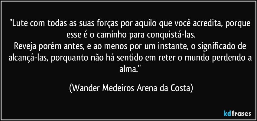 "Lute com todas as suas forças por aquilo que você acredita, porque esse é o caminho para conquistá-las.
Reveja porém antes, e ao menos por um instante, o significado de alcançá-las, porquanto não há sentido em reter o mundo perdendo a alma." (Wander Medeiros Arena da Costa)