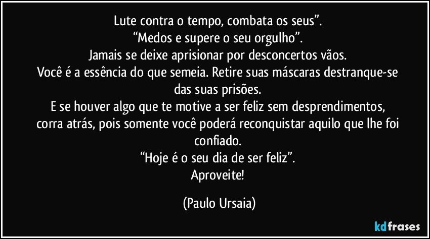 Lute contra o tempo, combata os seus”. 
“Medos e supere o seu orgulho”. 
Jamais se deixe aprisionar por desconcertos vãos. 
Você é a essência do que semeia. Retire suas máscaras destranque-se das suas prisões. 
E se houver algo que te motive a ser feliz sem desprendimentos, corra atrás, pois somente você poderá reconquistar aquilo que lhe foi confiado. 
“Hoje é o seu dia de ser feliz”. 
Aproveite! (Paulo Ursaia)