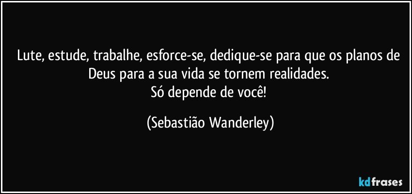 Lute, estude, trabalhe, esforce-se, dedique-se para que os planos de Deus para a sua vida se tornem realidades. 
Só depende de você! (Sebastião Wanderley)
