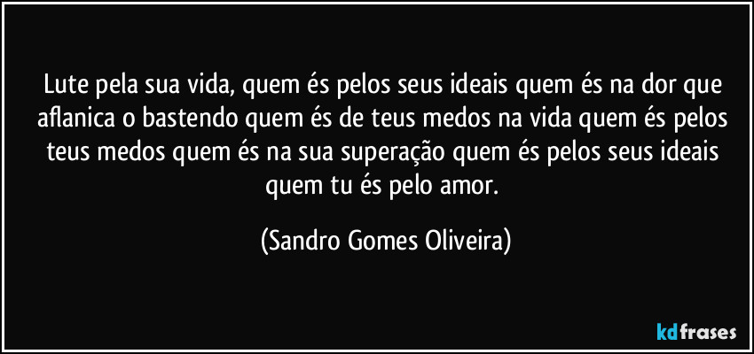 Lute pela sua vida, quem és pelos seus ideais quem és na dor que aflanica o bastendo quem és de teus medos na vida quem és pelos teus medos quem és na sua superação quem és pelos seus ideais quem tu és pelo amor. (Sandro Gomes Oliveira)