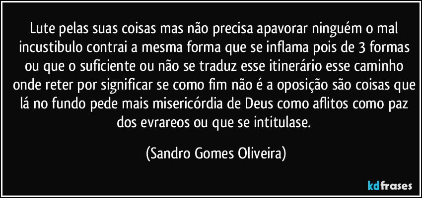 Lute pelas suas coisas mas não precisa apavorar ninguém o mal incustibulo contrai a mesma forma que se inflama pois de 3 formas ou que o suficiente ou não se traduz esse itinerário esse caminho onde reter por significar se como fim não é a oposição são coisas que lá no fundo pede mais misericórdia de Deus como aflitos como paz dos evrareos ou que se intitulase. (Sandro Gomes Oliveira)