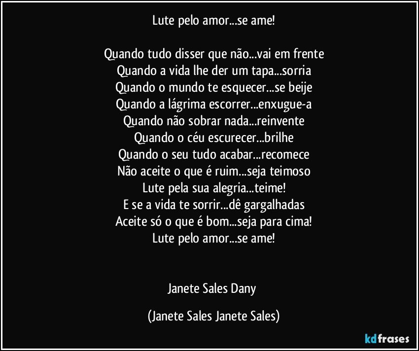 Lute pelo amor...se ame!

Quando tudo disser que não...vai em frente
Quando a vida lhe der um tapa...sorria
Quando o mundo te esquecer...se beije
Quando a lágrima escorrer...enxugue-a
Quando não sobrar nada...reinvente
Quando o céu escurecer...brilhe
Quando o seu tudo acabar...recomece
Não aceite o que é ruim...seja teimoso
Lute pela sua alegria...teime!
E se a vida te sorrir...dê gargalhadas
Aceite só o que é bom...seja para cima!
Lute pelo amor...se ame!


Janete Sales Dany (Janete Sales Janete Sales)