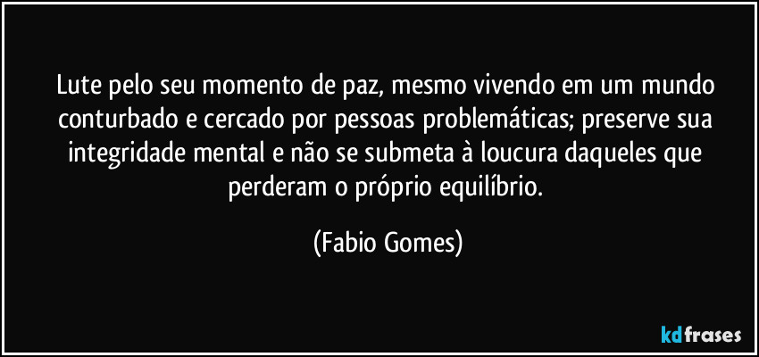 Lute pelo seu momento de paz, mesmo vivendo em um mundo conturbado e cercado por pessoas problemáticas; preserve sua integridade mental e não se submeta à loucura daqueles que perderam o próprio equilíbrio. (Fabio Gomes)