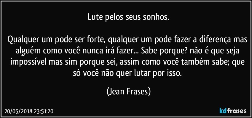 Lute pelos seus sonhos.

Qualquer um pode ser forte, qualquer um pode fazer a diferença mas alguém como você nunca irá fazer... Sabe porque? não é que seja impossível mas sim porque sei, assim como você também sabe; que só você não quer lutar por isso. (Jean Frases)