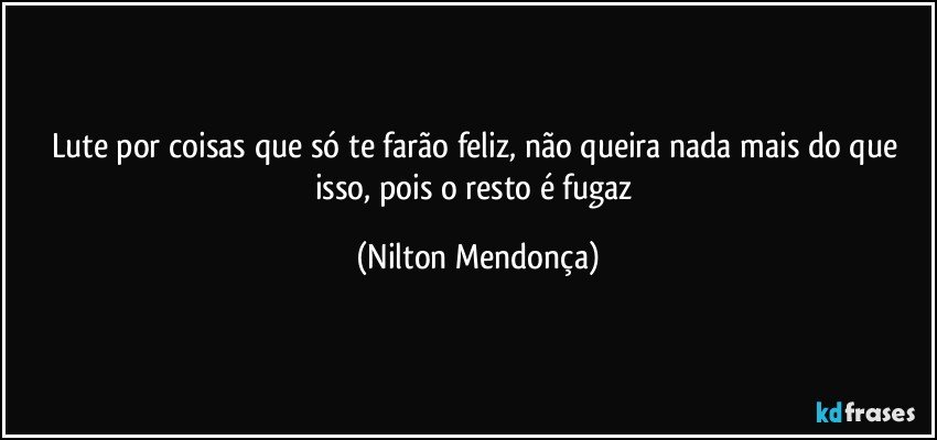 Lute por coisas que só te farão feliz, não queira nada mais do que isso, pois o resto é fugaz (Nilton Mendonça)