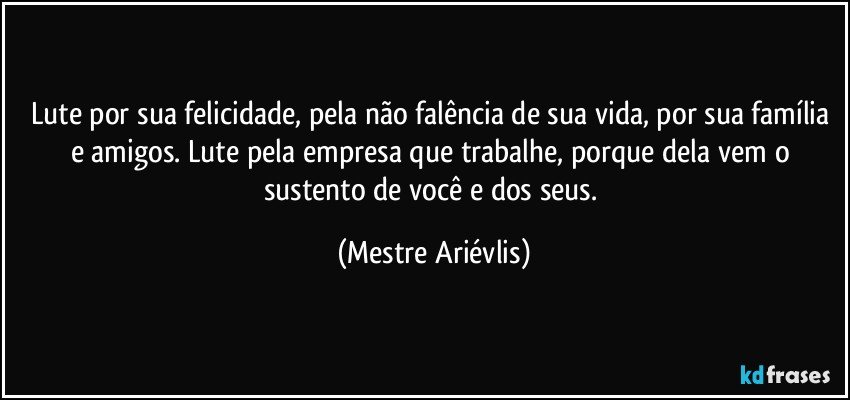 Lute por sua felicidade, pela não falência de sua vida, por sua família e amigos. Lute pela empresa que trabalhe, porque dela vem o sustento de você e dos seus. (Mestre Ariévlis)