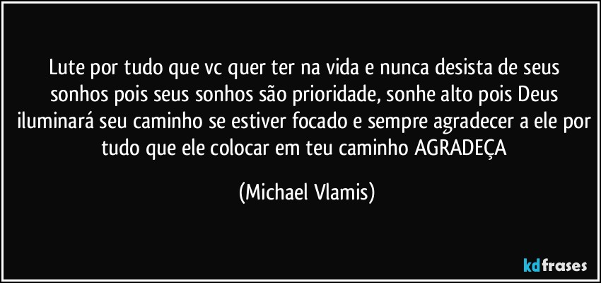 Lute por tudo que vc quer ter na vida e nunca desista de seus sonhos pois seus sonhos são prioridade, sonhe alto pois Deus iluminará seu caminho se estiver focado e sempre agradecer a ele por tudo que ele colocar em teu caminho AGRADEÇA (Michael Vlamis)