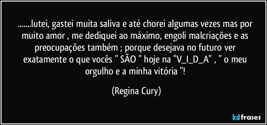 ...lutei,  gastei  muita saliva e até chorei algumas vezes  mas por muito  amor , me dediquei ao máximo, engoli malcriações e as preocupações  também  ;  porque   desejava  no futuro   ver exatamente   o que vocês  " SÃO "  hoje na   "V_I_D_A"  , " o meu orgulho e a minha vitória "! (Regina Cury)