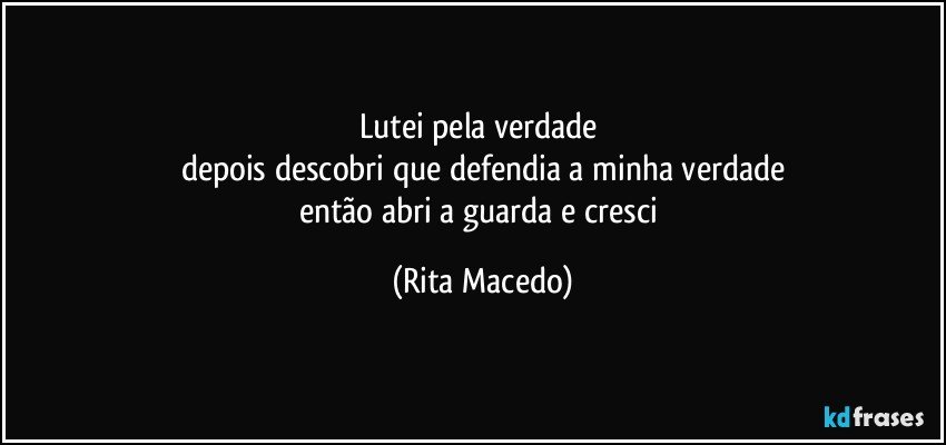 Lutei pela verdade 
depois descobri que defendia a minha verdade
então abri a guarda e cresci (Rita Macedo)