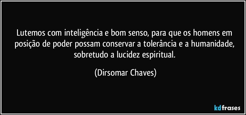 Lutemos com inteligência e bom senso, para que os homens em posição de poder possam conservar a tolerância e a humanidade, sobretudo a lucidez espiritual. (Dirsomar Chaves)