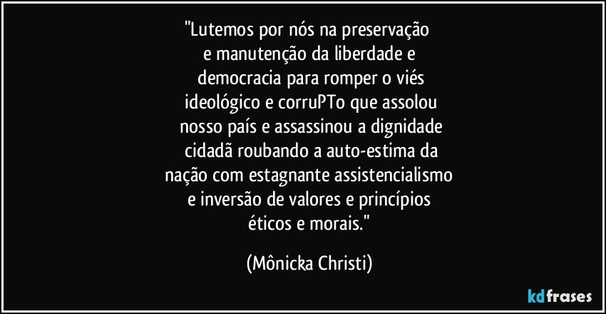 "Lutemos por nós na preservação 
e manutenção da liberdade e
 democracia para romper o viés
 ideológico e corruPTo que assolou
 nosso país e assassinou a dignidade
 cidadã roubando a auto-estima da
 nação com estagnante assistencialismo 
e inversão de valores e princípios
 éticos e morais." (Mônicka Christi)