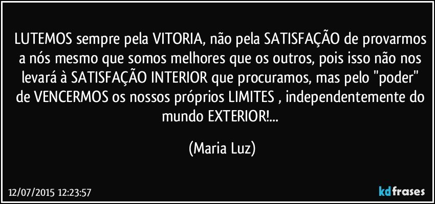 LUTEMOS sempre pela VITORIA, não pela SATISFAÇÃO de provarmos a nós mesmo que somos melhores que os outros, pois isso não nos levará à SATISFAÇÃO INTERIOR  que procuramos, mas pelo "poder" de VENCERMOS os nossos próprios LIMITES , independentemente do mundo EXTERIOR!... (Maria Luz)