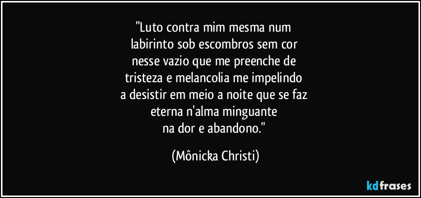 "Luto contra mim mesma num 
labirinto sob escombros sem cor 
nesse vazio que me preenche de 
tristeza e melancolia me impelindo 
a desistir em meio a noite que se faz 
eterna n'alma minguante 
na dor e abandono." (Mônicka Christi)