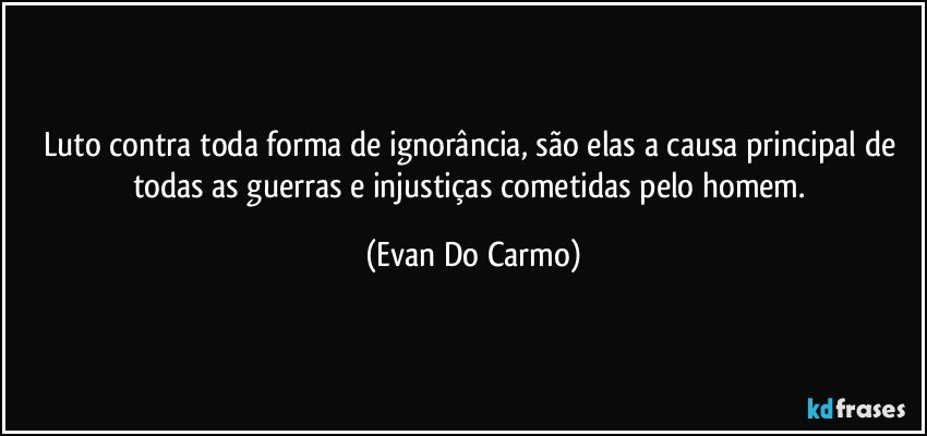 Luto contra toda forma de ignorância, são elas a causa principal de todas as guerras e injustiças cometidas pelo homem. (Evan Do Carmo)