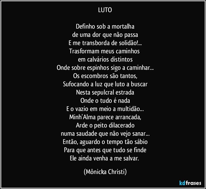 LUTO

Definho sob a mortalha
de uma dor que não passa
E me transborda de solidão!...
Trasformam meus caminhos 
em calvários distintos
Onde sobre espinhos sigo a caminhar...
Os escombros são tantos,
Sufocando a luz que luto a buscar
Nesta sepulcral estrada
Onde o tudo é nada
E o vazio em meio a multidão...
Minh'Alma parece arrancada,
Arde o peito dilacerado
numa saudade que não vejo sanar...
Então, aguardo o tempo tão sábio
Para que antes que tudo se finde
Ele ainda venha a me salvar. (Mônicka Christi)