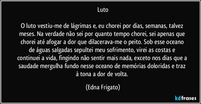 Luto

O luto vestiu-me de lágrimas e, eu chorei por dias, semanas, talvez meses. Na verdade não sei por quanto tempo chorei, sei apenas que chorei até afogar a dor que dilacerava-me o peito. Sob esse oceano de águas salgadas sepultei meu sofrimento, virei as costas e continuei a vida, fingindo não sentir mais nada, exceto nos dias que a saudade mergulha fundo nesse oceano de memórias doloridas e traz à tona a dor de volta. (Edna Frigato)