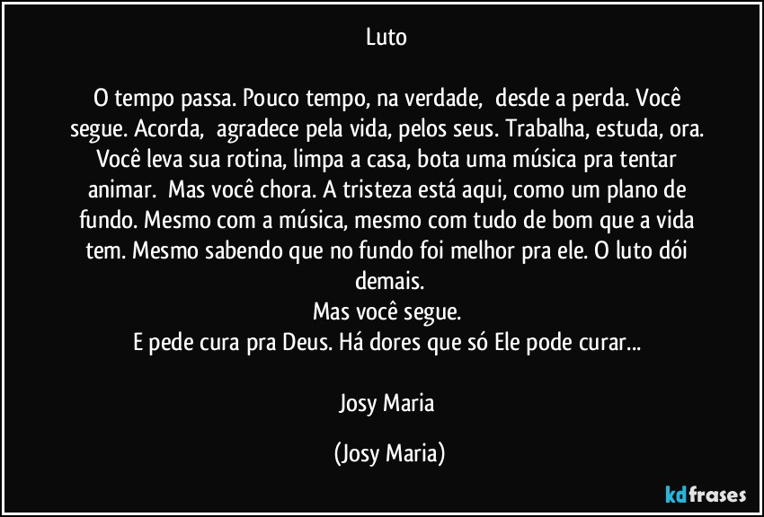 Luto 

O tempo passa. Pouco tempo, na verdade,  desde a perda. Você segue. Acorda,  agradece pela vida, pelos seus. Trabalha, estuda, ora. Você leva sua rotina, limpa a casa, bota uma música pra tentar animar.  Mas você chora. A tristeza está aqui, como um plano de fundo. Mesmo com a música, mesmo com tudo de bom que a vida tem. Mesmo sabendo que no fundo foi melhor pra ele. O luto dói demais.
Mas você segue. 
E pede cura pra Deus. Há dores que só Ele pode curar... 

Josy Maria (Josy Maria)