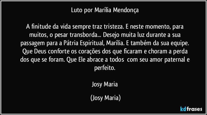 Luto por Marília Mendonça 

A finitude da vida sempre traz tristeza. E neste momento, para muitos, o pesar transborda... Desejo muita luz durante a sua passagem para a Pátria Espiritual, Marília. E também da sua equipe. Que Deus conforte os corações dos que ficaram e choram a perda dos que se foram. Que Ele abrace a todos  com seu amor paternal e perfeito. 

Josy Maria (Josy Maria)